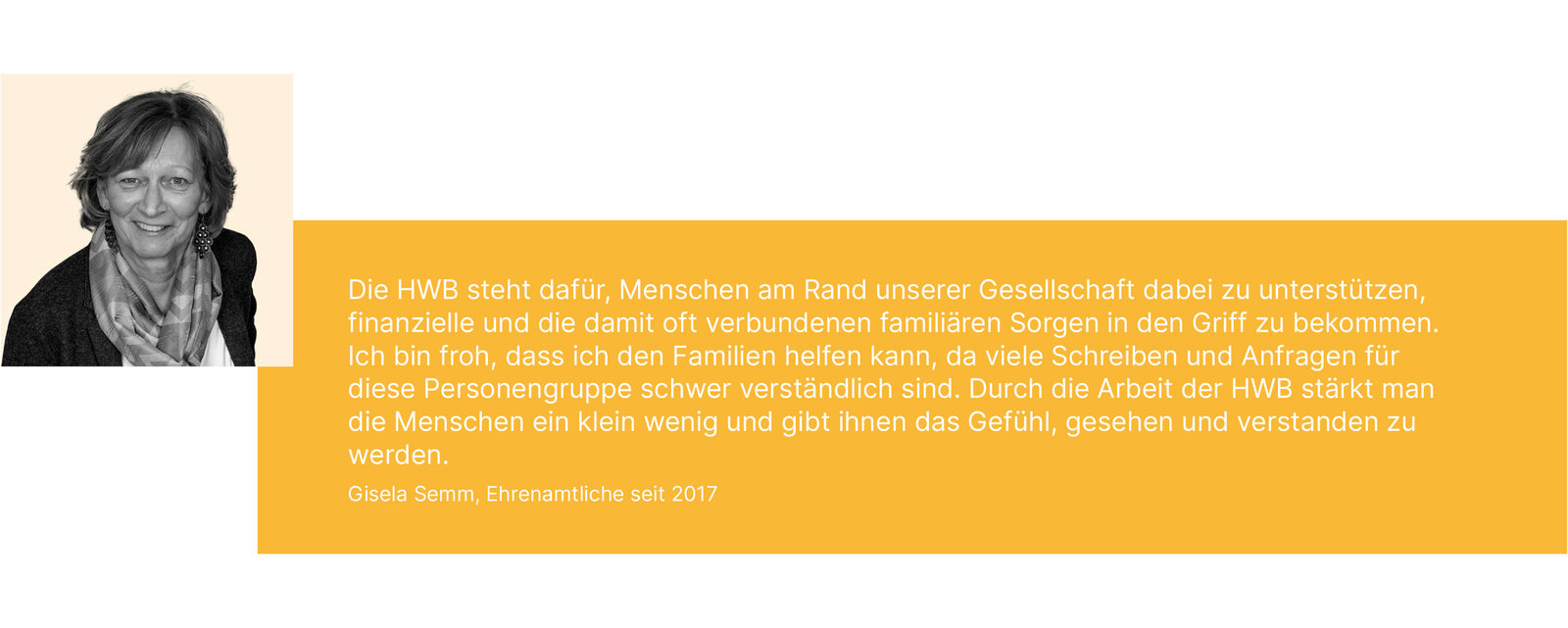 Die HWB steht dafür, Menschen am Rand unserer Gesellschaft dabei zu unterstützen, finanzielle und die damit oft verbundenen familiären Sorgen in den Griff zu bekommen. Ich bin froh, dass ich den Familien helfen kann, da viele Schreiben und Anfragen für diese Personengruppe schwer verständlich sind. Durch die Arbeit der HWB stärkt man die Menschen ein klein wenig und gibt ihnen das Gefühl, gesehen und verstanden zu werden. Gisela Semm, Ehrenamtliche seit 2017