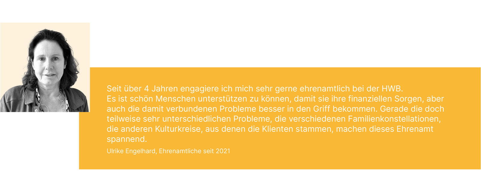 Seit über 4 Jahren engagiere ich mich sehr gerne ehrenamtlich bei der HWB. Es ist schön Menschen unterstützen zu können, damit sie ihre finanziellen Sorgen, aber auch die damit verbundenen Probleme besser in den Griff bekommen. Gerade die doch teilweise sehr unterschiedlichen Probleme, die verschiedenen Familienkonstellationen, die anderen Kulturkreise, aus denen die Klienten stammen, machen dieses Ehrenamt spannend. Ulrike Engelhard, Ehrenamtliche seit 2021