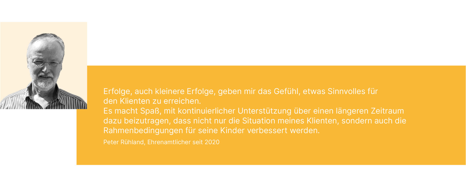 Erfolge, auch kleinere Erfolge, geben mir das Gefühl, etwas Sinnvolles für den Klienten zu erreichen. Es macht Spaß, mit kontinuierlicher Unterstützung über einen längeren Zeitraum dazu beizutragen, dass nicht nur die Situation meines Klienten, sondern auch die Rahmenbedingungen für seine Kinder verbessert werden. Peter Rühland, Ehrenamtlicher seit 2020